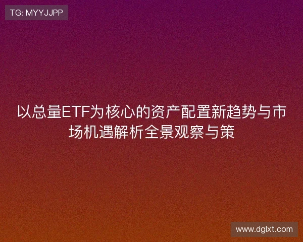 以总量ETF为核心的资产配置新趋势与市场机遇解析全景观察与策 以总量ETF为核心的资产配置新趋势与市场机遇解析全景观察与策